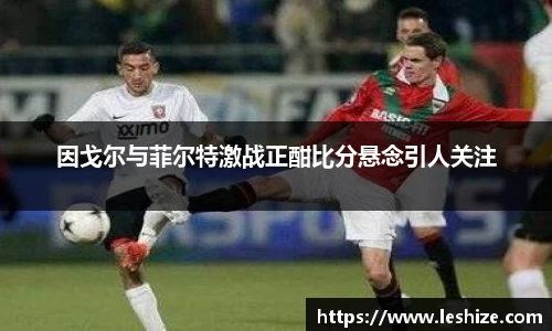因戈尔与菲尔特激战正酣比分悬念引人关注