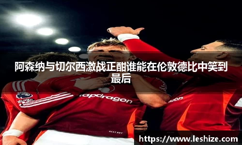 阿森纳与切尔西激战正酣谁能在伦敦德比中笑到最后